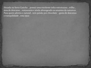 Situada na Serra Gaúcha  , possui uma excelente infra-estruturara , trilha , área de descanso , restaurante e ainda abrangendo os amantes da natureza . Para quem admira o natural , tem paixão por chocolate  , gosta de descanso  e tranquilidade , esta opça