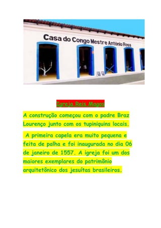 Igreja Reis Magos

A construção começou com o padre Braz
Lourenço junto com os tupiniquins locais.

A primeira capela era muito pequena e
feita de palha e foi inaugurada no dia 06
de janeiro de 1557. A igreja foi um dos
maiores exemplares do patrimônio
arquitetônico dos jesuítas brasileiros.
 