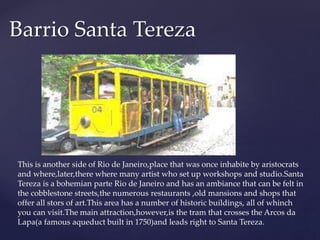Barrio Santa Tereza
This is another side of Rio de Janeiro,place that was once inhabite by aristocrats
and where,later,there where many artist who set up workshops and studio.Santa
Tereza is a bohemian parte Rio de Janeiro and has an ambiance that can be felt in
the cobblestone streets,the numerous restaurants ,old mansions and shops that
offer all stors of art.This area has a number of historic buildings, all of whinch
you can visit.The main attraction,however,is the tram that crosses the Arcos da
Lapa(a famous aqueduct built in 1750)and leads right to Santa Tereza.
 