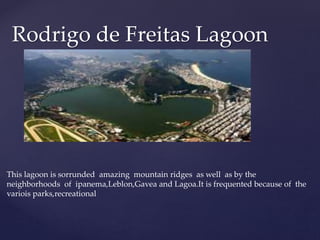 Rodrigo de Freitas Lagoon
This lagoon is sorrunded amazing mountain ridges as well as by the
neighborhoods of ipanema,Leblon,Gavea and Lagoa.It is frequented because of the
variois parks,recreational
 