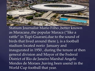Statium Journalist Mario Filho ,better known
as Maracana ,the popular Maraca (“like a
rattle” in Tupi-Guarani,due to the sound of
birds that lived around there ), is a football
stadium located norio January and
inaugurated in 1950 , during the tenure of then
general division and Mayor of the Federal
District of Rio de Janeiro Marshal Angelo
Mendes de Moraes ,having been usend in the
World Cup football that year.
 
