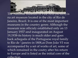 The National Museum of Fine Arts (MNBA) is
na art museum located in the city of Rio de
Janeiro, Brazil. It is one of the most important
museums in the country genre. Although the
museum was officialy established only on 13
January 1937-and inaugurated on August
19,1938-its history is much older and goes
back achegada of the Portuguese royal family
to Rio de janeiro in 1808,as Dom João VI was
accompanied by a set of works of art, some of
which remained in the coutry after his return
to Europe and is listed as the initial core of the
 