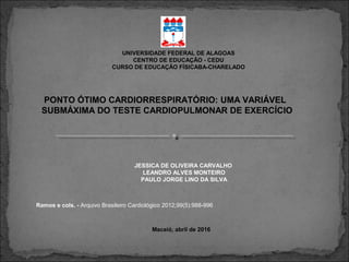 UNIVERSIDADE FEDERAL DE ALAGOAS
CENTRO DE EDUCAÇÃO - CEDU
CURSO DE EDUCAÇÃO FÍSICABA-CHARELADO
JESSICA DE OLIVEIRA CARVALHO
LEANDRO ALVES MONTEIRO
PAULO JORGE LINO DA SILVA
Maceió, abril de 2016
Ramos e cols. - Arquivo Brasileiro Cardiológico 2012;99(5):988-996
PONTO ÓTIMO CARDIORRESPIRATÓRIO: UMA VARIÁVEL
SUBMÁXIMA DO TESTE CARDIOPULMONAR DE EXERCÍCIO
 