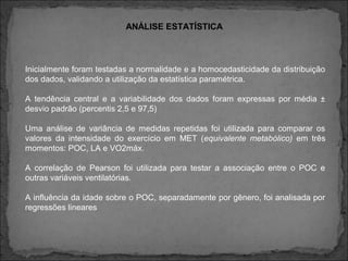 ANÁLISE ESTATÍSTICA
Inicialmente foram testadas a normalidade e a homocedasticidade da distribuição
dos dados, validando a utilização da estatística paramétrica.
A tendência central e a variabilidade dos dados foram expressas por média ±
desvio padrão (percentis 2,5 e 97,5)
Uma análise de variância de medidas repetidas foi utilizada para comparar os
valores da intensidade do exercício em MET (equivalente metabólico) em três
momentos: POC, LA e VO2máx.
A correlação de Pearson foi utilizada para testar a associação entre o POC e
outras variáveis ventilatórias.
A influência da idade sobre o POC, separadamente por gênero, foi analisada por
regressões lineares
 
