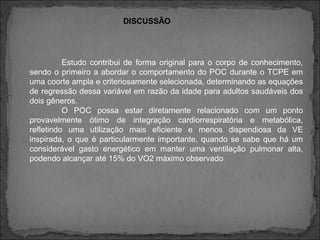 DISCUSSÃO
Estudo contribui de forma original para o corpo de conhecimento,
sendo o primeiro a abordar o comportamento do POC durante o TCPE em
uma coorte ampla e criteriosamente selecionada, determinando as equações
de regressão dessa variável em razão da idade para adultos saudáveis dos
dois gêneros.
O POC possa estar diretamente relacionado com um ponto
provavelmente ótimo de integração cardiorrespiratória e metabólica,
refletindo uma utilização mais eficiente e menos dispendiosa da VE
inspirada, o que é particularmente importante, quando se sabe que há um
considerável gasto energético em manter uma ventilação pulmonar alta,
podendo alcançar até 15% do VO2 máximo observado
 