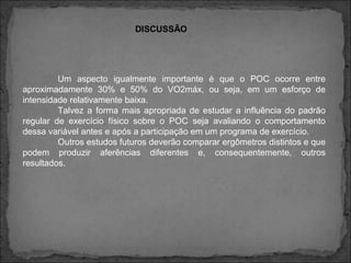 Um aspecto igualmente importante é que o POC ocorre entre
aproximadamente 30% e 50% do VO2máx, ou seja, em um esforço de
intensidade relativamente baixa.
Talvez a forma mais apropriada de estudar a influência do padrão
regular de exercício físico sobre o POC seja avaliando o comportamento
dessa variável antes e após a participação em um programa de exercício.
Outros estudos futuros deverão comparar ergômetros distintos e que
podem produzir aferências diferentes e, consequentemente, outros
resultados.
DISCUSSÃO
 