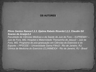 Plínio Santos Ramos1,2,3, Djalma Rabelo Ricardo1,2,3, Claudio Gil
Soares de Araújo3,4
Faculdade de Ciências Médicas e da Saúde de Juiz de Fora – SUPREMA1 –
Juiz de Fora, MG; Hospital e Maternidade Therezinha de Jesus2 – Juiz de
Fora, MG; Programa de pós-graduação em Ciências do Exercício e do
Esporte – PPGCEE – Universidade Gama Filho3 - Rio de Janeiro, RJ;
Clínica de Medicina do Exercício (CLINIMEX)4 - Rio de Janeiro, RJ - Brasil
OS AUTORES:
 