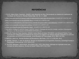 1. FILHO, Dalson Britto Figueiredo, JÚNIOR, José Alexandre da Silva, Desvendando os mistérios do coeficiente de
Correlação de Pearson (r), Revista Política Hoje, Vol. 18, n. 1, 2009
2. http://www.abc.med.br/p/354044/o+que+e+espirometria+e+para+que+ela+serve.htm acessado em 12 abril de 2016
3.http://www.knobel.com.br/site/atividade-fisica/ acessado em 12 abril de 2016
4. http://www.saudemedicina.com/espirometria-entenda-um-pouco-sobre-o-procedimento/ acessado em 11 abril de 2016
5. http://www.tuasaude.com/isquemia-cardiaca/ acessado em 11 abril de 2016
6. https://pt.wikipedia.org/wiki/Regressão_linear - acessado em 12 abril de 2016
7. MCARDLE, William D. KATCH, Frank I. KATCH, Victor L. Fisiologia do exercício: energia, nutrição e desempenho
humano. 7. ed. Rio de Janeiro: GUANABARA KOOGAN, 2011.
8. MÜLLER, Paulo de Tarso Guerrero, VIEGAS, Carlos Alberto de Assis, PATUSCO, Luiz Armando Pereira, Força
muscularcomo determinante da eficiência do consumo de oxigênio e da máxima resposta metabólica ao exercício
em pacientes com DPOC leve/moderada, Jornal Brasileiro de Pneumologia, 2012; 38(5): 541-549;
9. RIBOLDI, João et al., Revista Brasileira de Biomedicina, São Paulo, v.32, n.3, p.334-344, 2014
10. SERRA, Salvador, O valor da eficiência, Revista do Departamento de Ergometria, Exercício, Cardiologia Nuclear e
Reabilitação Cardiovascular, 2012;18(3):74-76
11. SLATER, Betzabeth, MARCHIONI, Dirce Maria Lobo, VOCI, Silvia Maria, Aplicação de regressão linear para
correção de dados dietéticos, Revista da Saúde Pública 2007;41(2):190-6
REFERÊNCIAS
 