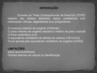 INTRODUÇÃO
Durante um Teste Cardiopulmonar de Exercício (TCPE)
máximo são obtidos diferentes dados ventilatórios com
implicações clínicas, diagnósticas e/ou prognósticas:
O consumo máximo de oxigênio (VO2máx)
O pulso máximo de oxigênio absoluto e relativo ao peso corporal
O limiar anaeróbico (LA)
O equivalente ventilatório de dióxido de carbono (VE/VCO2)
Curva gerada pelo equivalente ventilatório de oxigênio (OUES).
LIMITAÇÕES:
baixa reprodutibilidade
Formas distintas de cálculo ou identificação
 