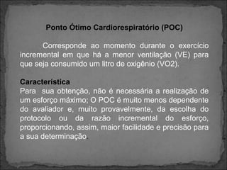 Ponto Ótimo Cardiorespiratório (POC)
Corresponde ao momento durante o exercício
incremental em que há a menor ventilação (VE) para
que seja consumido um litro de oxigênio (VO2).
Característica
Para sua obtenção, não é necessária a realização de
um esforço máximo; O POC é muito menos dependente
do avaliador e, muito provavelmente, da escolha do
protocolo ou da razão incremental do esforço,
proporcionando, assim, maior facilidade e precisão para
a sua determinação.
 