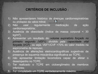 CRITÉRIOS DE INCLUSÃO :
1) Não apresentarem histórico de doenças cardiorrespiratórias
ou prolapso da valva mitral;
2) Não usar regularmente medicação de ação
cardiorrespiratória;
3) Ausência de obesidade (índice de massa corporal < 30
kg/m²);
4) Apresentar um resultado do volume expiratório forçado no
primeiro segundo (VEF1) dividido pela capacidade vital
forçada (VCF), ou seja, VEF1/CVF >70% do valor medido na
espirometria de repouso;
5) Ausência de alterações eletrocardiográficas sugestivas de
presença de isquemia miocárdica significativa ao TCPE;
6) não apresentar limitação locomotora capaz de afetar o
desempenho no TCPE;
7) Ter realizado o TCPE em cicloergômetro de membros
inferiores;
8) Ter completado um TCPE verdadeiramente máximo.
Prolapso da Válvula Mitral- o que é..mp4
 