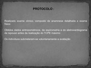 PROTOCOLO :
Realizado exame clínico, composto de anamnese detalhada e exame
físico
Obtidos dados antropométricos, da espirometria e do eletrocardiograma
de repouso antes da realização do TCPE máximo
Os indivíduos submeteram-se voluntariamente a avaliação
 