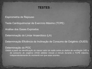 TESTES :
Espirometria de Repouso
Teste Cardiopulmonar de Exercício Máximo (TCPE)
Análise dos Gases Expirados
Determinação do Limiar Anaeróbico (LA)
Determinação Eficiência da Inclinação de Consumo de Oxigênio (OUES)
Determinação do POC
Obtido a partir da identificação do menor valor da razão entre os dados de ventilação (VE) e
do consumo de oxigênio (VO2) obtidos minuto a minuto durante o TCPE máximo,
independentemente do momento em que esse ocorreu.
 