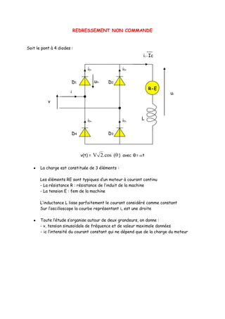 REDRESSEMENT NON COMMANDE


Soit le pont à 4 diodes :
                                                              ic = Ic

                                 iD
                                  1                  iD
                                                      2




                        D1            uD1   D2
                                                                  R-E
                       i                                                  uc
           v



                                 iD
                                  4                  iD
                                                      3
                                                             L


                        D4                  D3



                             v(t) =   V 2.cos (θ )   avec θ = t


       La charge est constituée de 3 éléments :

       Les éléments RE sont typiques d’un moteur à courant continu
       - La résistance R : résistance de l’induit de la machine
       - La tension E : fem de la machine

       L’inductance L lisse parfaitement le courant considéré comme constant
       Sur l’oscilloscope la courbe représentant ic est une droite

       Toute l’étude s’organise autour de deux grandeurs, on donne :
       - v, tension sinusoïdale de fréquence et de valeur maximale données
       - ic l’intensité du courant constant qui ne dépend que de la charge du moteur
 