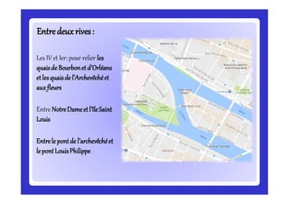 Entredeuxrives:Entredeuxrives:
Les IV et Ier: pour relier les
quaisde Bourbonetd’Orléans
etlesquaisde l’Archevêchéet
auxfleurs
Entre NotreDameetl’îleSaint
Louis
Entrele pontde l’archevêchéet
lepontLouisPhilippe
 