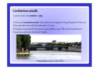 L’architectureactuelleL’architectureactuelle
Le pont actuel a été construiten 1969.
C’estun pont enpoutre,enacier.Il fut réalisé par les ingénieurs Long Depaquit et Coste, sur
la base des plans des architectes Jabouille et Creuzot.
Il remplaça une passerelle de type pont cage installée en 1941. Elle avait été achetée pour
l’occasionau service de chantier de Neuilly.
- Photographie prise en juin 2016 -
 