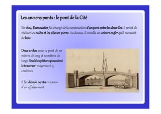 Lesanciensponts: le pontde la CitéLesanciensponts: le pontde la Cité
En 1804,Dumoustierfut chargé de la construction d’unpontentrelesdeuxîles.Il retint de
réaliserles culéesetlespilesenpierre.Au dessus, il installa un ceintreenferqu’il recouvrit
de bois.
Deuxarchespour ce pont de 70
mètres de long et 10 mètres de
large. Seulslespiétonspouvaient
letraverser,moyennant 5
centimes.
Il fut démolien1811en raison
d’unaffaissement.
 