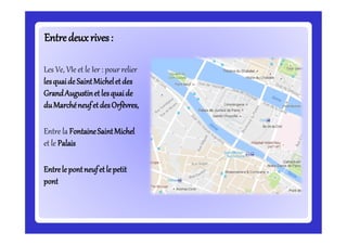 Entredeuxrives:Entredeuxrives:
Les Ve, VIe et le Ier : pour relier
lesquaide SaintMicheletdes
GrandAugustinet lesquaide
duMarchéneufetdesOrfèvres,
Entre la FontaineSaintMichel
et le Palais
Entrele pontneufetle petit
pont
 
