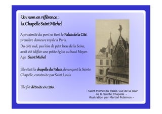 Unnomenréférence:Unnomenréférence:
laChapelleSaintMichellaChapelleSaintMichel
A proximité du pont se tient le Palaisde la Cité,
première demeure royale à Paris.
Du côté sud, pas loin de petit bras de la Seine,
avait été édifiée une petite église au haut Moyen
Age : SaintMichel
Elle était la chapelledu Palais,devançant la Sainte
Chapelle, construite par Saint Louis
Elle fut détruiteen1780
- Saint Michel du Palais vue de la cour
de la Sainte Chapelle –
illustration par Martial Potémon -
 