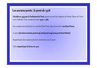 Lesanciensponts: le pontde 1378Lesanciensponts: le pontde 1378
Décidéeen1353parleParlementde Paris,après accord du chapitre de Notre Dame de Paris
et le Châtelet, il est construit entre 1379et 1387
Son emplacement fut fixé en aval du Petit Pont, dans l’axe de la rueSaintDenis.
Le pont futalorsnommé,pontneuf,petitpontneuf,puispontSaintMichel.
Rapidement des maisons furent construites sur le pont.
Il fut emportéparlaSeineen1407.
 