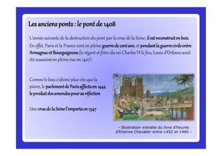 Lesanciensponts: le pontde 1408Lesanciensponts: le pontde 1408
L’année suivante de la destruction du pont par la crue de la Seine, il estreconstruitenbois.
En effet, Paris et la France sont en pleine guerredecentans,et pendantlaguerrecivileentre
ArmagnacetBourguignons(le régent et frère du roi Charles VI le fou, Louis d’Orléans avait
été assassinéen pleine rue en 1407).
- Illustration extraite du livre d’heures
d’Etienne Chevalier entre 1452 et 1460 -
Commele bois s’abimeplus vite que la
pierre, le parlementde Parisaffectaen1444
leproduitdesamendespoursa réfection
Une cruedelaSeinel’emportaen1547
 