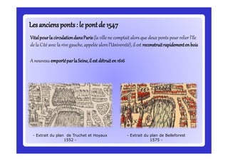 Lesanciensponts: le pontde 1547Lesanciensponts: le pontde 1547
VitalpourlacirculationdansParis(la ville ne comptait alors que deux ponts pour relier l’île
de la Cité avec la rive gauche, appelée alors l’Université), il est reconstruitrapidementenbois
A nouveau emportéparlaSeine,il estdétruiten1616
- Extrait du plan de Truchet et Hoyaux
1552 -
- Extrait du plan de Belleforest
1575 -
 