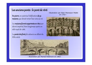 Lesanciensponts: le pontde 1616Lesanciensponts: le pontde 1616
Enpierre,on autorisa l’édification de32
maisons,qui devait verser leur cens au roi
Les maisonsfurentsuppriméesen1807par
décret impérial, bien longtemps après un
édit royal de 1786.
La pentetrèsfortefut adoucie au début du
XIXe siècle
- Illustration par Martial Potémont en 1862-
- Illustration par Alain Manesson Mallet
en 1702 -
 