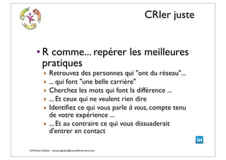 ©Vincent Giolito - vincent.giolito@nouvellecarriere.com
CRIer juste
• R comme... repérer les meilleures
pratiques
‣ Retrouvez des personnes qui "ont du réseau"...
‣ ... qui font "une belle carrière"
‣ Cherchez les mots qui font la différence ...
‣ ... Et ceux qui ne veulent rien dire
‣ Identiﬁez ce qui vous parle à vous, compte tenu
de votre expérience ...
‣ ... Et au contraire ce qui vous dissuaderait
d'entrer en contact
 