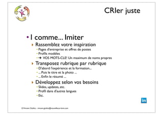 ©Vincent Giolito - vincent.giolito@nouvellecarriere.com
CRIer juste
• I comme... Imiter
‣ Rassemblez votre inspiration
• Pages d'entreprise et offres de postes
• Proﬁls modèles
• ➔ VOS MOTS-CLE! Un maximum de noms propres
‣ Transposez rubrique par rubrique
• D'abord l'expérience et la formation...
• ... Puis le titre et la photo ...
• ... Enﬁn le résumé ...
‣ Développez selon vos besoins
• Slides, updates, etc.
• Proﬁl dans d'autres langues
• Etc.
 