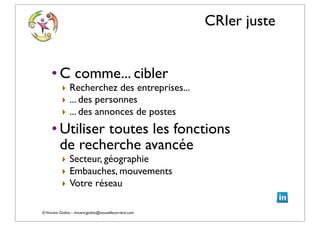 ©Vincent Giolito - vincent.giolito@nouvellecarriere.com
CRIer juste
• C comme... cibler
‣ Recherchez des entreprises...
‣ ... des personnes
‣ ... des annonces de postes
• Utiliser toutes les fonctions
de recherche avancée
‣ Secteur, géographie
‣ Embauches, mouvements
‣ Votre réseau
 