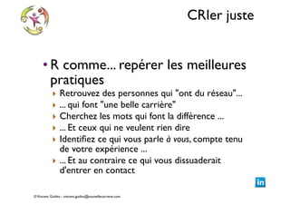 CRIer juste
• R comme... repérer les meilleures
pratiques 	

‣
‣
‣
‣
‣

Retrouvez des personnes qui "ont du réseau"...	

... qui font "une belle carrière"	

Cherchez les mots qui font la différence ... 	

... Et ceux qui ne veulent rien dire	

Identiﬁez ce qui vous parle à vous, compte tenu
de votre expérience ... 	

‣ ... Et au contraire ce qui vous dissuaderait
d'entrer en contact

© Vincent Giolito - vincent.giolito@nouvellecarriere.com

 