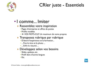 CRIer juste - Essentiels
• I comme... Imiter	


‣ Rassemblez votre inspiration	


• Pages d'entreprise et offres de postes	

• Proﬁls modèles	

• ➔ VOS MOTS-CLE! Un maximum de noms propres	


‣ Transposez rubrique par rubrique	

• D'abord l'expérience et la formation... 	

• ... Puis le titre et la photo ...	

• ... Enﬁn le résumé ...	


‣ Développez selon vos besoins	

• Slides, updates, etc.	

• Proﬁl dans d'autres langues	

• Etc.

© Vincent Giolito - vincent.giolito@nouvellecarriere.com

 
