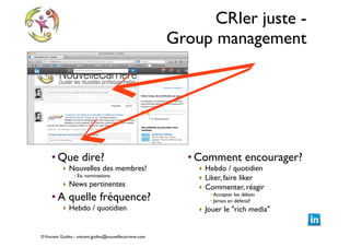 CRIer juste -  
Group management

• Que dire?	


‣ Nouvelles des membres!	

• Ex. nominations	


‣ News pertinentes	


• A quelle fréquence?	

‣ Hebdo / quotidien	


© Vincent Giolito - vincent.giolito@nouvellecarriere.com

• Comment encourager? 	

‣ Hebdo / quotidien	

‣ Liker, faire liker	

‣ Commenter, réagir	

• Accepter les débats	

• Jamais en défensif	


‣ Jouer le "rich media"

 