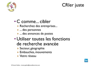 CRIer juste
• C comme... cibler	


‣ Recherchez des entreprises...	

‣ ... des personnes	

‣ ... des annonces de postes	


• Utiliser toutes les fonctions  
de recherche avancée	

‣ Secteur, géographie	

‣ Embauches, mouvements	

‣ Votre réseau

© Vincent Giolito - vincent.giolito@nouvellecarriere.com

 