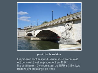 pont des Invalides Un premier pont suspendu d'une seule arche avait été construit à cet emplacement en 1826. Il a entièrement été reconstruit de 1879 à 1880. Les trottoirs ont été élargis en 1956  