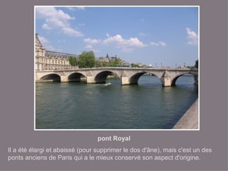 pont Royal Il a été élargi et abaissé (pour supprimer le dos d'âne), mais c'est un des ponts anciens de Paris qui a le mieux conservé son aspect d'origine. 