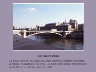 pont Notre Dame Ce beau pont est l'ouvrage de Jean Joconde, célèbre architecte véronais. Il fut achevé en 1507. Le pont Notre-Dame étant démoli en 1499, on le refit en pierre de taille. 