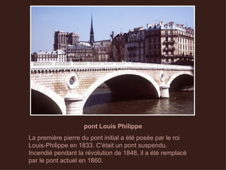 pont Louis Philippe La première pierre du pont initial a été posée par le roi Louis-Philippe en 1833. C'était un pont suspendu. Incendié pendant la révolution de 1848, il a été remplacé par le pont actuel en 1860.  