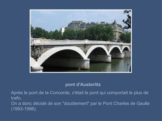 pont d'Austerlitz Après le pont de la Concorde, c'était le pont qui comportait le plus de trafic.  On a donc décidé de son "doublement" par le Pont Charles de Gaulle (1993-1996). 