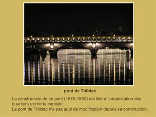 pont de Tolbiac La construction de ce pont (1879-1882) est liée à l'urbanisation des quartiers est de la capitale. Le pont de Tolbiac n'a pas subi de modification depuis sa construction. 