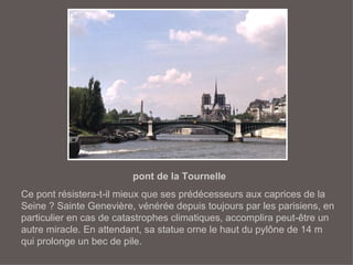 pont de la Tournelle Ce pont résistera-t-il mieux que ses prédécesseurs aux caprices de la Seine ? Sainte Genevière, vénérée depuis toujours par les parisiens, en particulier en cas de catastrophes climatiques, accomplira peut-être un autre miracle. En attendant, sa statue orne le haut du pylône de 14 m qui prolonge un bec de pile. 