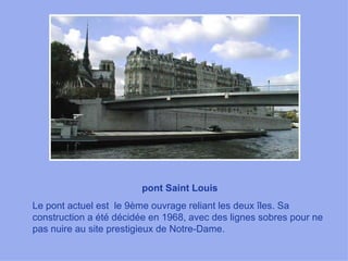 pont Saint Louis Le pont actuel est  le 9ème ouvrage reliant les deux îles. Sa construction a été décidée en 1968, avec des lignes sobres pour ne pas nuire au site prestigieux de Notre-Dame.  