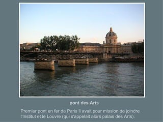 pont des Arts Premier pont en fer de Paris il avait pour mission de joindre l'Institut et le Louvre (qui s'appelait alors palais des Arts). 