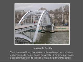 passerelle Debilly C'est dans ce décor d'exposition universelle qui occupait alors les berges de la Seine, que la passerelle, à l'origine provisoire, a été construite afin de faciliter la visite des différents palais.   