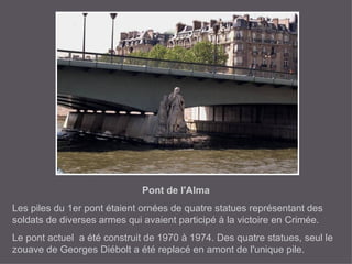 Pont de l'Alma Les piles du 1er pont étaient ornées de quatre statues représentant des soldats de diverses armes qui avaient participé à la victoire en Crimée. Le pont actuel  a été construit de 1970 à 1974. Des quatre statues, seul le zouave de Georges Diébolt a été replacé en amont de l'unique pile. 