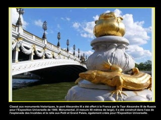 Classé aux monuments historiques, le pont Alexandre III a été offert à la France par le Tsar Alexandre III de Russie pour l’Exposition Universelle de 1900. Monumental, (il mesure 40 mètres de large), il a été construit dans l'axe de l'esplanade des Invalides et la relie aux Petit et Grand Palais, également créés pour l'Exposition Universelle. 