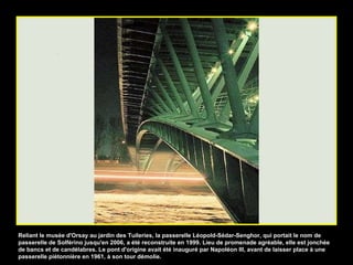 Reliant le musée d'Orsay au jardin des Tuileries, la passerelle Léopold-Sédar-Senghor, qui portait le nom de passerelle de Solférino jusqu'en 2006, a été reconstruite en 1999. Lieu de promenade agréable, elle est jonchée de bancs et de candélabres. Le pont d'origine avait été inauguré par Napoléon III, avant de laisser place à une passerelle piétonnière en 1961, à son tour démolie. 