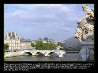 Classé aux monuments historiques, le pont Royal est le troisième pont le plus ancien de Paris après le pont Neuf et le pont Marie. Construit dans les années 1680, il a été entièrement financé par Louis XIV. Il sera renommé pont National puis pont des Tuileries après la révolution avant d'accueillir les canons de Napoléon, soucieux de défendre le palais des Tuileries. 