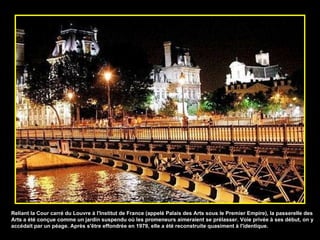 Reliant la Cour carré du Louvre à l'Institut de France (appelé Palais des Arts sous le Premier Empire), la passerelle des Arts a été conçue comme un jardin suspendu où les promeneurs aimeraient se prélasser. Voie privée à ses début, on y accédait par un péage. Après s'être effondrée en 1979, elle a été reconstruite quasiment à l'identique. 