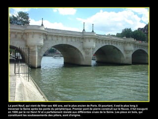 Le pont Neuf, qui vient de fêter ses 400 ans, est le plus ancien de Paris. Et pourtant, il est le plus long à traverser la Seine après les ponts du périphérique. Premier pont de pierre construit sur le fleuve, il fut inauguré en 1606 par le roi Henri IV et a parfaitement résisté aux différentes crues de la Seine. Les pieux en bois, qui constituent les soubassements des piliers, sont d'origine. 